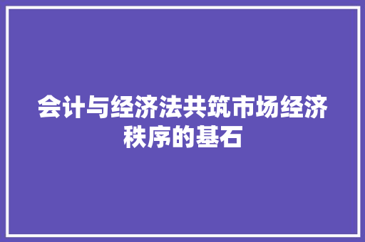 会计与经济法共筑市场经济秩序的基石 会计与经济法共筑市场经济秩序的基石
