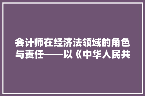 会计师在经济法领域的角色与责任——以《中华人民共和国会计法》为例 会计师在经济法领域的角色与责任——以《中华人民共和国会计法》为例