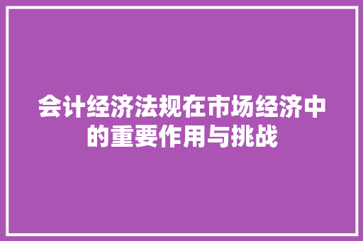 会计经济法规在市场经济中的重要作用与挑战 会计经济法规在市场经济中的重要作用与挑战
