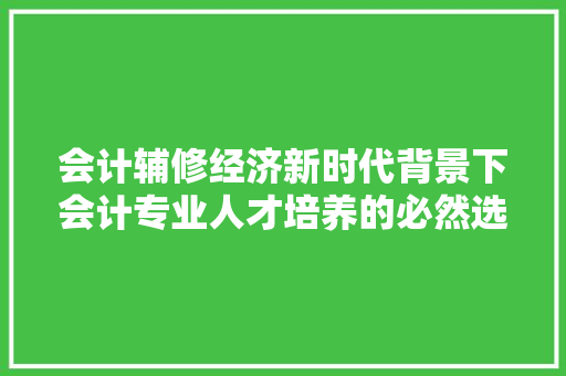 会计辅修经济新时代背景下会计专业人才培养的必然选择 会计辅修经济新时代背景下会计专业人才培养的必然选择