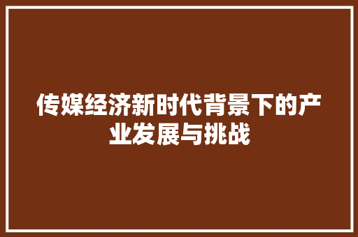 传媒经济新时代背景下的产业发展与挑战 传媒经济新时代背景下的产业发展与挑战