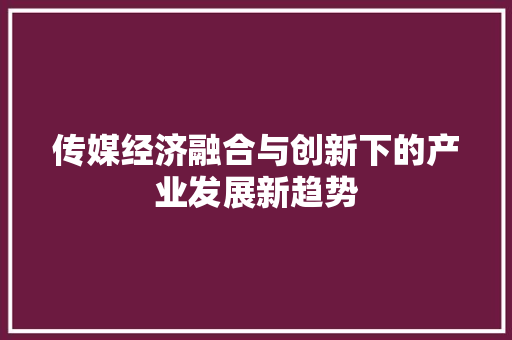 传媒经济融合与创新下的产业发展新趋势 传媒经济融合与创新下的产业发展新趋势