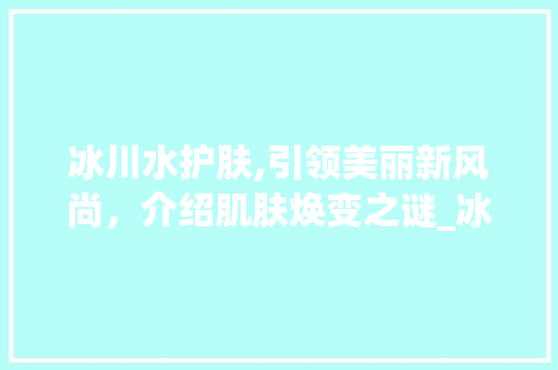 冰川水护肤,引领美丽新风尚,介绍肌肤焕变之谜_冰川水护肤市场趋势 冰川水护肤,引领美丽新风尚,介绍肌肤焕变之谜_冰川水护肤市场趋势
