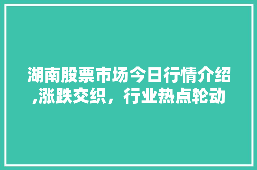 湖南股票市场今日行情介绍,涨跌交织,行业热点轮动 湖南股票市场今日行情介绍,涨跌交织,行业热点轮动