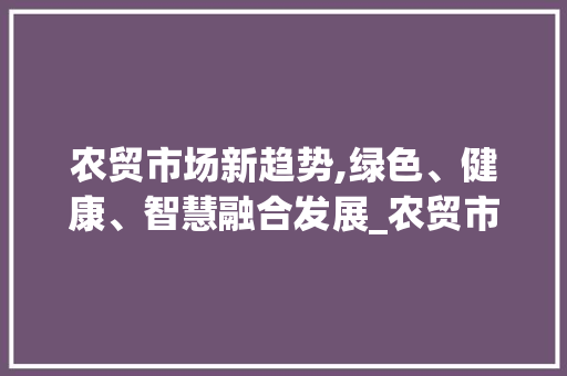 农贸市场新趋势,绿色、健康、智慧融合发展_农贸市场趋势 农贸市场新趋势,绿色、健康、智慧融合发展_农贸市场趋势