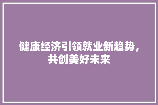 健康经济引领就业新趋势,共创美好未来 健康经济引领就业新趋势,共创美好未来