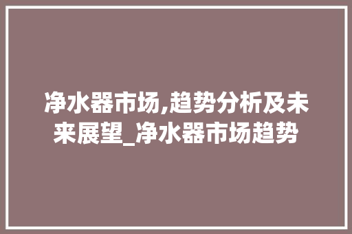 净水器市场,趋势分析及未来展望_净水器市场趋势 净水器市场,趋势分析及未来展望_净水器市场趋势