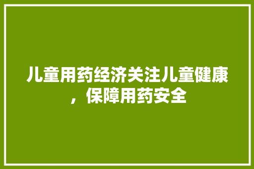 儿童用药经济关注儿童健康,保障用药安全 儿童用药经济关注儿童健康,保障用药安全