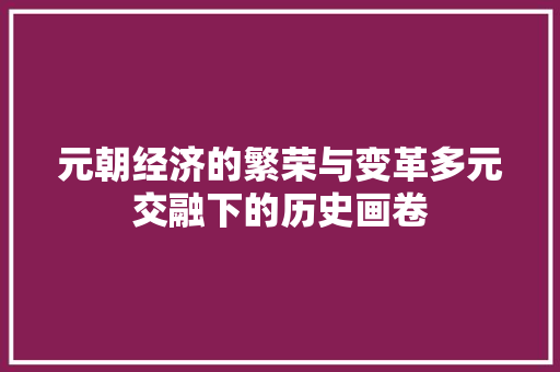 元朝经济的繁荣与变革多元交融下的历史画卷 元朝经济的繁荣与变革多元交融下的历史画卷