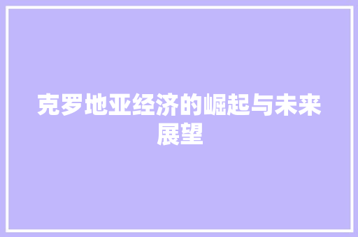 克罗地亚经济的崛起与未来展望 克罗地亚经济的崛起与未来展望