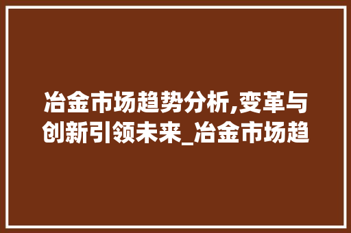 冶金市场趋势分析,变革与创新引领未来_冶金市场趋势 冶金市场趋势分析,变革与创新引领未来_冶金市场趋势