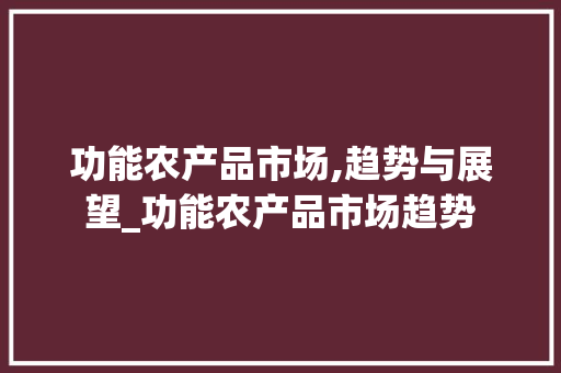 功能农产品市场,趋势与展望_功能农产品市场趋势 功能农产品市场,趋势与展望_功能农产品市场趋势