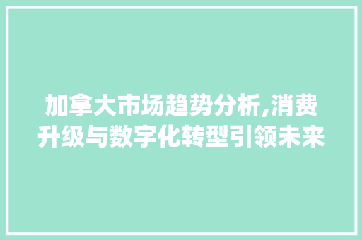 加拿大市场趋势分析,消费升级与数字化转型引领未来_加拿大市场趋势 加拿大市场趋势分析,消费升级与数字化转型引领未来_加拿大市场趋势