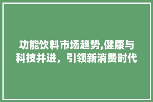 功能饮料市场趋势,健康与科技并进,引领新消费时代_功能饮料市场趋势 功能饮料市场趋势,健康与科技并进,引领新消费时代_功能饮料市场趋势