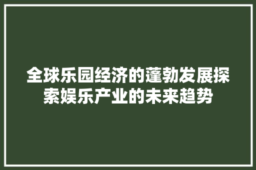 全球乐园经济的蓬勃发展探索娱乐产业的未来趋势 全球乐园经济的蓬勃发展探索娱乐产业的未来趋势
