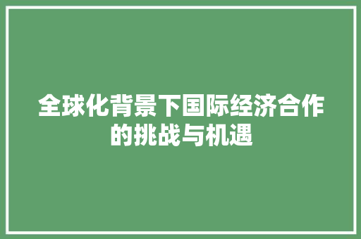 全球化背景下国际经济合作的挑战与机遇 全球化背景下国际经济合作的挑战与机遇