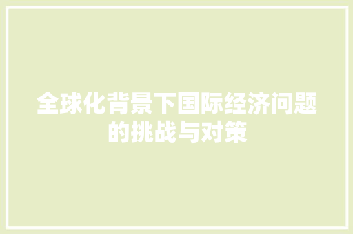 全球化背景下国际经济问题的挑战与对策 全球化背景下国际经济问题的挑战与对策