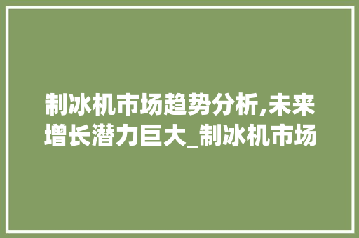 制冰机市场趋势分析,未来增长潜力巨大_制冰机市场趋势分析 制冰机市场趋势分析,未来增长潜力巨大_制冰机市场趋势分析