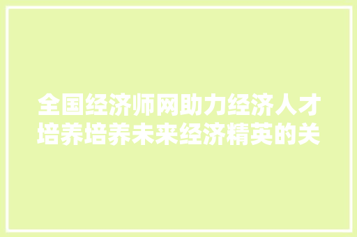 全国经济师网助力经济人才培养培养未来经济精英的关键平台 全国经济师网助力经济人才培养培养未来经济精英的关键平台
