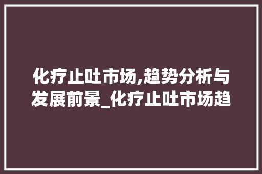 化疗止吐市场,趋势分析与发展前景_化疗止吐市场趋势 化疗止吐市场,趋势分析与发展前景_化疗止吐市场趋势