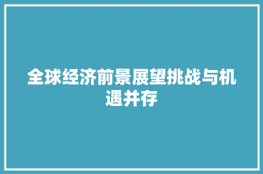 全球经济前景展望挑战与机遇并存 全球经济前景展望挑战与机遇并存