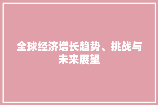 全球经济增长趋势、挑战与未来展望 全球经济增长趋势、挑战与未来展望