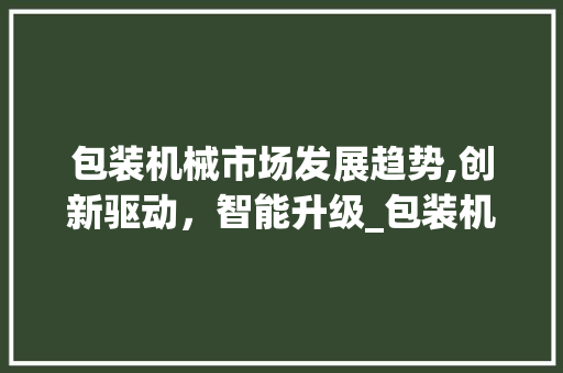 包装机械市场发展趋势,创新驱动,智能升级_包装机械市场趋势 包装机械市场发展趋势,创新驱动,智能升级_包装机械市场趋势