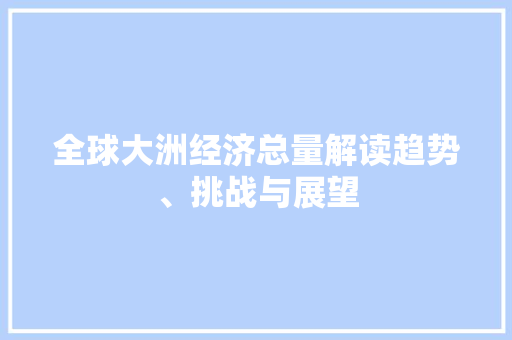 全球大洲经济总量解读趋势、挑战与展望 全球大洲经济总量解读趋势、挑战与展望