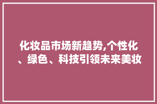 化妆品市场新趋势,个性化、绿色、科技引领未来美妆潮流_近几年化妆品市场趋势 化妆品市场新趋势,个性化、绿色、科技引领未来美妆潮流_近几年化妆品市场趋势