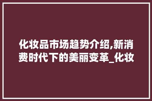 化妆品市场趋势介绍,新消费时代下的美丽变革_化妆品市场趋势 化妆品市场趋势介绍,新消费时代下的美丽变革_化妆品市场趋势