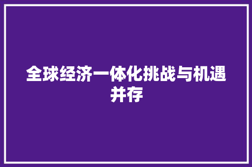 全球经济一体化挑战与机遇并存 全球经济一体化挑战与机遇并存