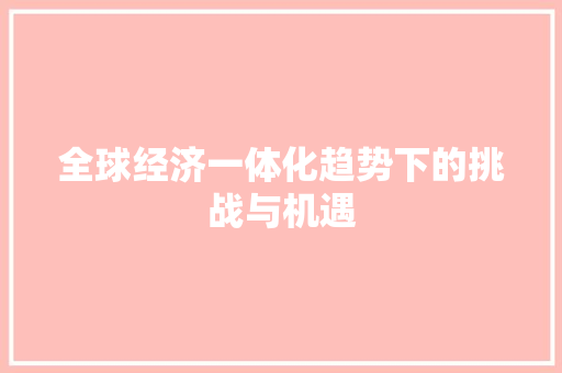 全球经济一体化趋势下的挑战与机遇 全球经济一体化趋势下的挑战与机遇