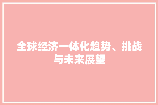 全球经济一体化趋势、挑战与未来展望 全球经济一体化趋势、挑战与未来展望