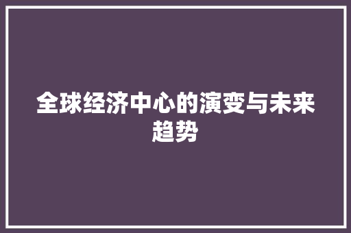 全球经济中心的演变与未来趋势 全球经济中心的演变与未来趋势