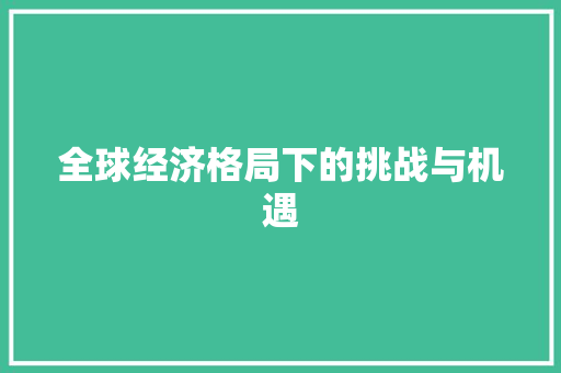 全球经济格局下的挑战与机遇 全球经济格局下的挑战与机遇