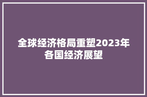 全球经济格局重塑2023年各国经济展望 全球经济格局重塑2023年各国经济展望