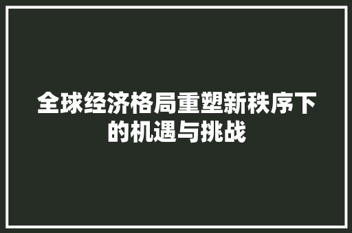 全球经济格局重塑新秩序下的机遇与挑战 全球经济格局重塑新秩序下的机遇与挑战