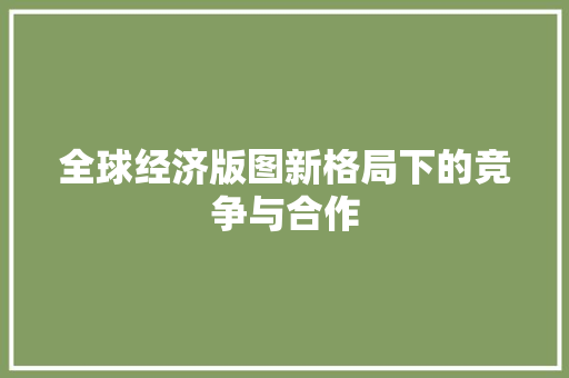 全球经济版图新格局下的竞争与合作 全球经济版图新格局下的竞争与合作
