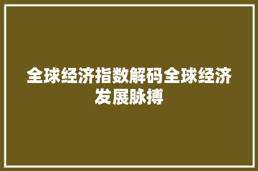 全球经济指数解码全球经济发展脉搏 全球经济指数解码全球经济发展脉搏