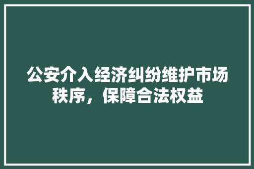 公安介入经济纠纷维护市场秩序,保障合法权益 公安介入经济纠纷维护市场秩序,保障合法权益
