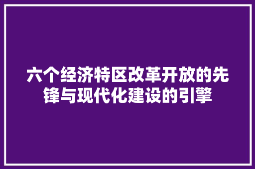 六个经济特区改革开放的先锋与现代化建设的引擎 六个经济特区改革开放的先锋与现代化建设的引擎