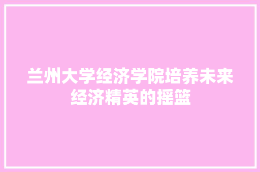 兰州大学经济学院培养未来经济精英的摇篮 兰州大学经济学院培养未来经济精英的摇篮