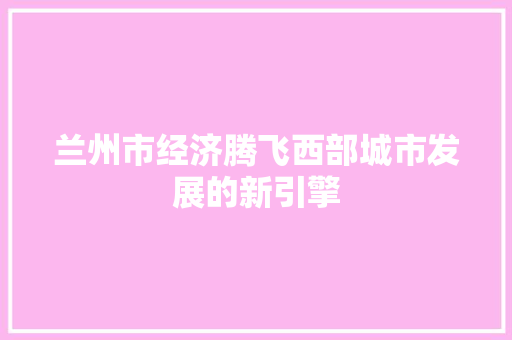 兰州市经济腾飞西部城市发展的新引擎 兰州市经济腾飞西部城市发展的新引擎