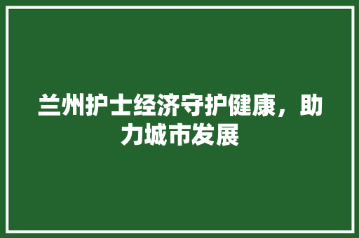 兰州护士经济守护健康,助力城市发展 兰州护士经济守护健康,助力城市发展
