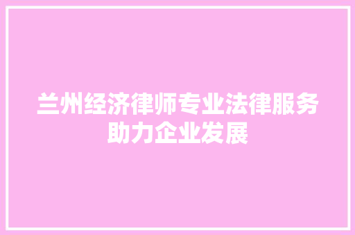 兰州经济律师专业法律服务助力企业发展 兰州经济律师专业法律服务助力企业发展
