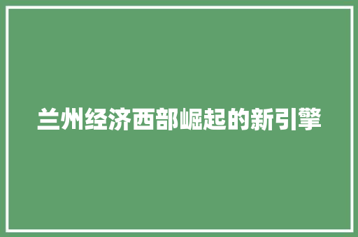 兰州经济西部崛起的新引擎 兰州经济西部崛起的新引擎