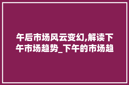 午后市场风云变幻,解读下午市场趋势_下午的市场趋势是什么 午后市场风云变幻,解读下午市场趋势_下午的市场趋势是什么