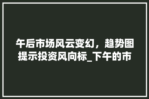 午后市场风云变幻,趋势图提示投资风向标_下午的市场趋势图 午后市场风云变幻,趋势图提示投资风向标_下午的市场趋势图