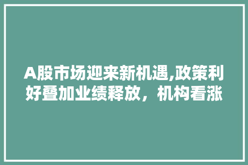 A股市场迎来新机遇,政策利好叠加业绩释放,机构看涨后市 A股市场迎来新机遇,政策利好叠加业绩释放,机构看涨后市