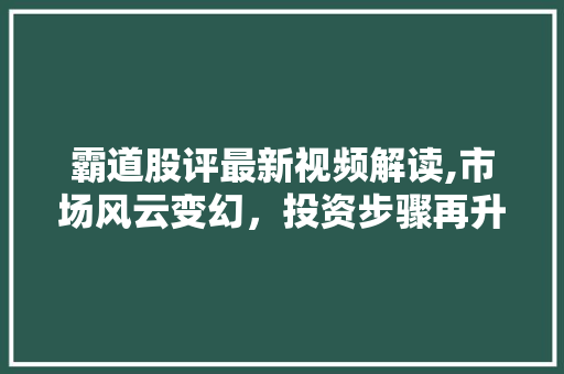 霸道股评最新视频解读,市场风云变幻,投资步骤再升级 霸道股评最新视频解读,市场风云变幻,投资步骤再升级